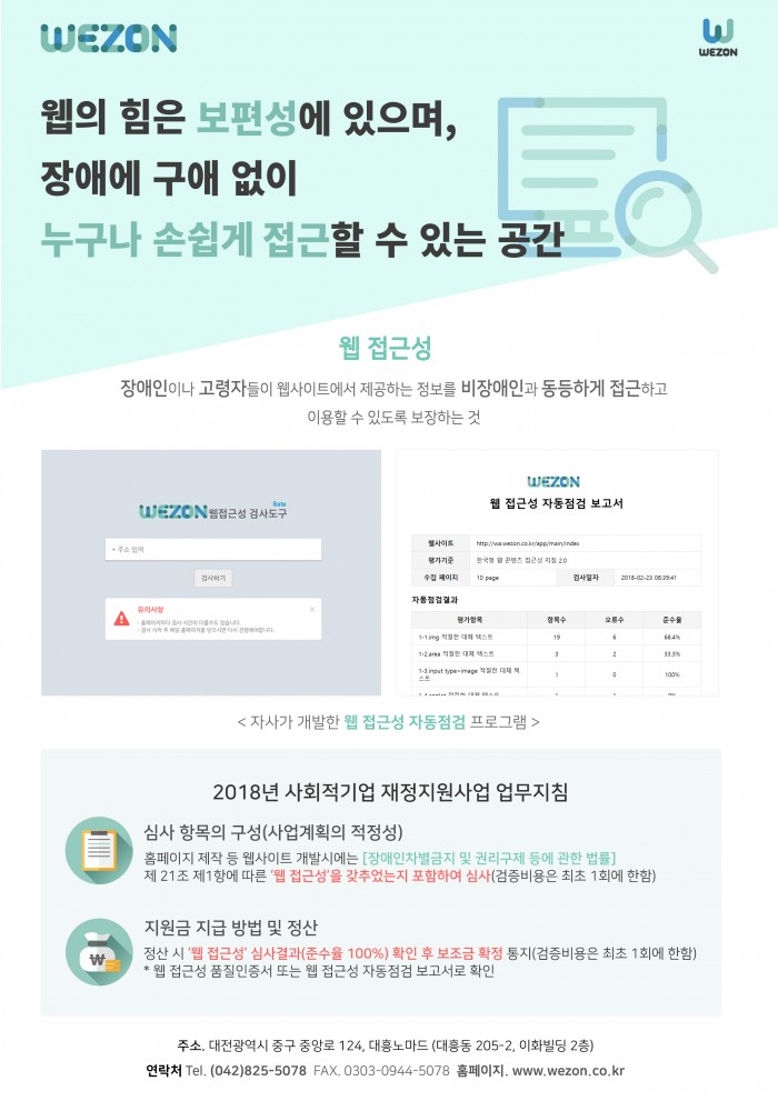 wezon 웹의 힘은 보편성이 있으며, 장애에 구애 없이 누구나 손쉽게 접근 할 수 있는 공간, 웹 접근성: 장애인이나 고령자들이 웹사이트에서 제공하는 정보를 비장애인과 동등하게 접근하고 이용할 수 있도록 보장하는 것, 자사가 개발한 웹 접근성 자동점검 프로그램, 2018년 사회적기업 재정지원사업 업무지침 심사항목의 구성 (사업계획의 적정성) : 홈페이지 제작 등 웹사이트 개발시에는 [장애인차별금지 및 권리구제 등에 관한 법률] 제 21조 제 1항에 따른 '웹 접근성'을 갖추었는지 포함하여 심사(검증비용은 최초 1회에 한함), 지원금 지급 방법 및 결산: 정산시 '웹 접근성' 심사결과 (준수율 100%) 확인 후 보조금 확정 통지(검증비용은 최초 1회에 한함) * 웹접근성 품질인증서 또는 웹 접근성 자동점검 보고서로 확인 ,  주소. 대전광역시 중구 중앙로 124, 대흥노마드(대흥동 205-2, 이화빌딩 2층, 연락처 042-825-5078 fax. 0303-0944-5078 홈페이지. www.wezon.co.kr