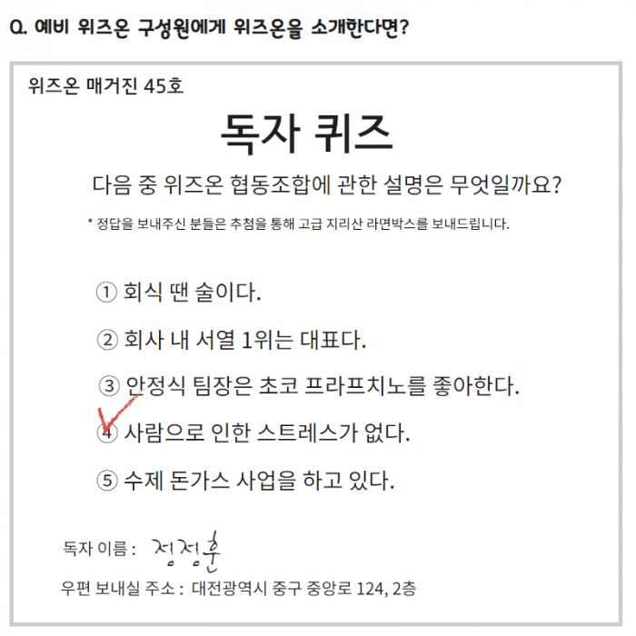 위즈온 매거진 45호 독자퀴즈 다음 중 위즈온협동조합에 관한 설명은 무엇일까요? * 정답을 보내주신 분들은  추첨을 통해 고급 지리산 라면박사를 보내드립니다. 1. 회식 땐 술이다. , 2. 회사 내 서열 1위는 대표다. 3. 안정식 팀장은 초코 프라프치노를 좋아한다. 4.(체크) 사람으로 인한 스트레스가 없다. 5. 수제 돈가스 사업을 하고있다. 독자이름: 정정훈, 우편 보내실 주소: 대전광역시 중구 중앙로 124, 2층