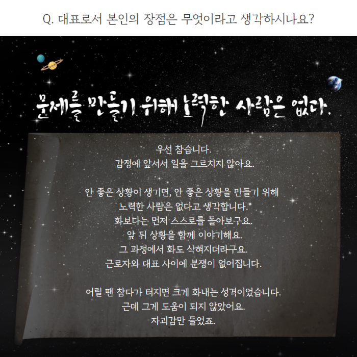 Q. 대표로서 본인의 장점은 무엇이라고 생각하시나요? , 문제를 만들기 위해 노력한 사람은 없다. , 우선 참습니다. 감정에 앞서서 일을 그르치지 않아요. 안 좋은 상황이 생기면, 안 좋은 상황을 만들기 위해 노력한 사람은 없다고 생각합니다. 화보다는 먼저 스스로를 돌아보구요. 앞 뒤 상황을 함께 이야기해요. 그 과정에서 화도 삭혀지더라구요. 근로자와 대표 사이에 분쟁이 없어집니다. 어릴 땐 참다가 터지면 크게 화내는 성격이었습니다. 근데 그게 도움이 되지 않았어요. 자괴감만 들었죠. ,