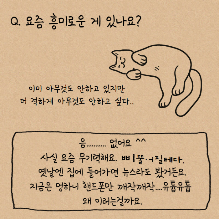 Q. 요즘 흥무로운게 있나요? 이미 아무것도 안하고 있지만 더 격하게 아무것도 안하고싶다.., 음... 없어요 ^^ 사실 요즘 무기력해요. 삐뚤어질테다. 옛날엔 집에 들어가면 뉴스라도 봤거든요. 지금은 멍하니 핸드폰만 깨작깨작... 유튭유튭 왜 이러는 걸까요