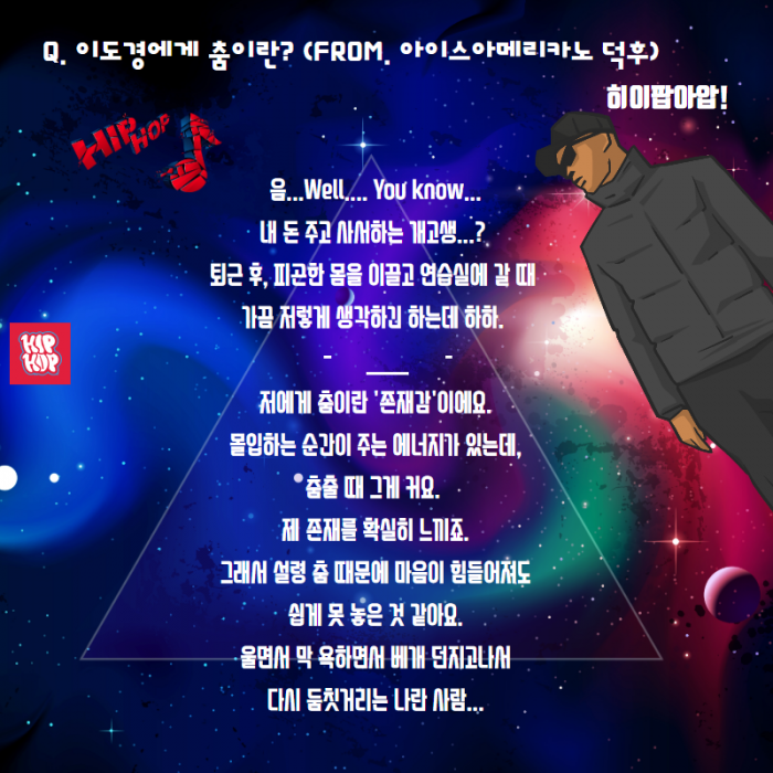 Q. 이도경에게 춤이란? (FROM. 아이스아메리카노 덕후 ) , 히이팝아압 ! , 음... Well....YOU KNOW... 내돈 주고 사서하는 개고생....? . 퇴근후, 피곤한 몸을 이끌고 연습실에 갈 때 가끔 저렇게 생각하긴 하는데 하하. 저어게 춤이란 '존재감'이에요. 몰입하는 순간이 주는 에너지가 있는데, 춤출 때 그게 커요. 제 존재를 확실히 느끼죠. 그래서 설령 춤 때문에 마음이 힘들어져도 쉽게 못 놓은 것 같아요. 울면서 막 욕하면서 배개 던지고나서 다시 둠칙거리는 나란사람... ,